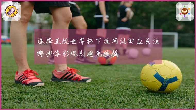 选择正规世界杯下注网站时应关注哪些体彩规则避免被骗